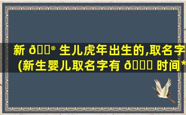 新 💮 生儿虎年出生的,取名字(新生婴儿取名字有 🐎 时间*
吗)
